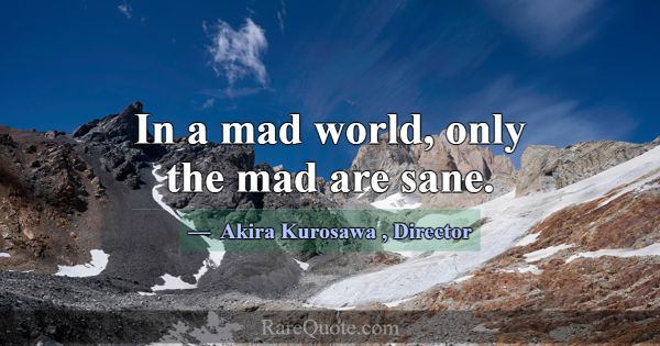 In a mad world, only the mad are sane.... -Akira Kurosawa