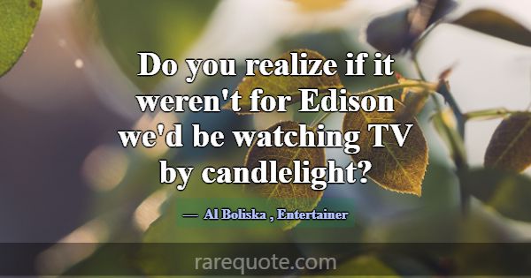 Do you realize if it weren't for Edison we'd be wa... -Al Boliska