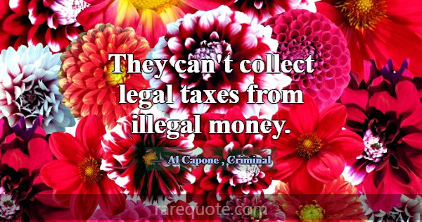 They can't collect legal taxes from illegal money.... -Al Capone