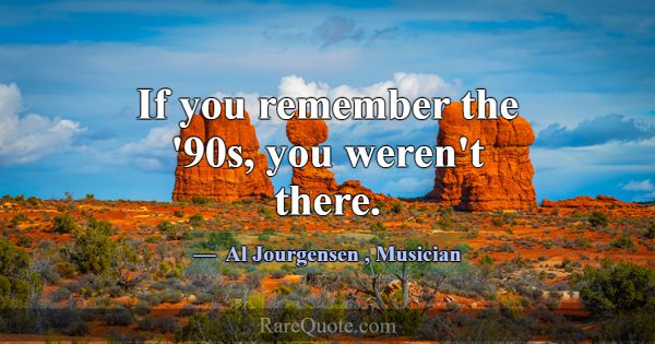 If you remember the '90s, you weren't there.... -Al Jourgensen