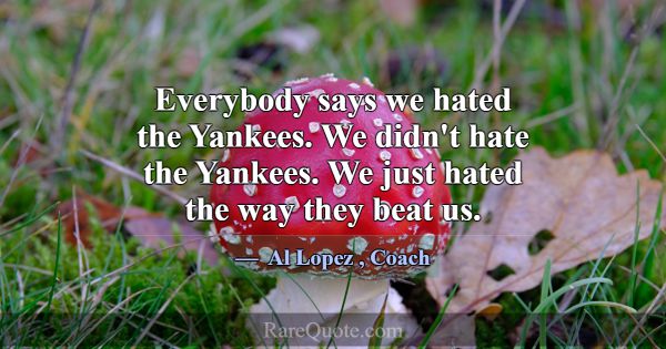 Everybody says we hated the Yankees. We didn't hat... -Al Lopez