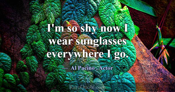 I'm so shy now I wear sunglasses everywhere I go.... -Al Pacino