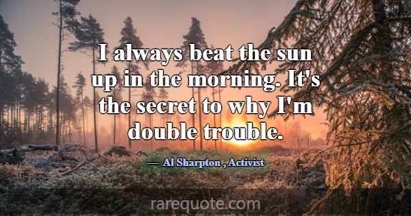 I always beat the sun up in the morning. It's the ... -Al Sharpton