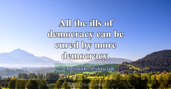 All the ills of democracy can be cured by more dem... -Al Smith