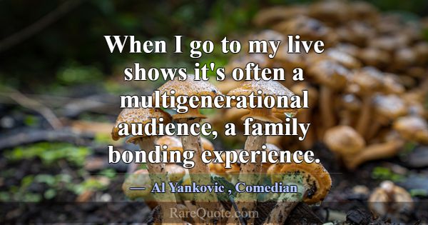 When I go to my live shows it's often a multigener... -Al Yankovic