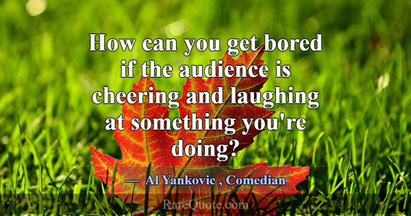 How can you get bored if the audience is cheering ... -Al Yankovic