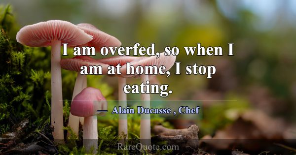 I am overfed, so when I am at home, I stop eating.... -Alain Ducasse
