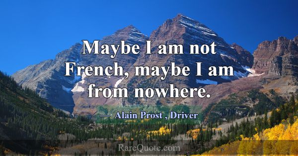 Maybe I am not French, maybe I am from nowhere.... -Alain Prost