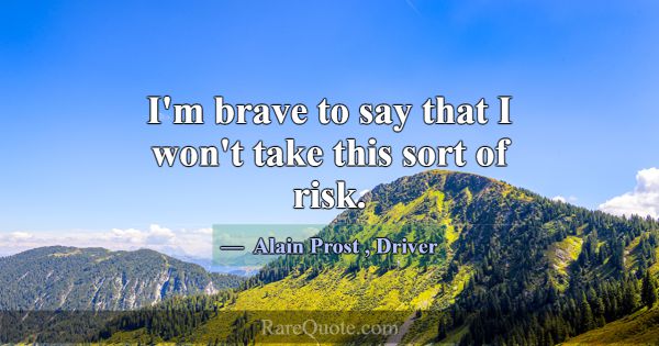 I'm brave to say that I won't take this sort of ri... -Alain Prost