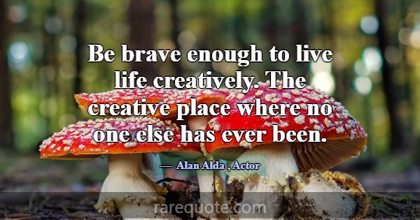 Be brave enough to live life creatively. The creat... -Alan Alda