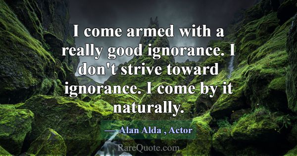 I come armed with a really good ignorance. I don't... -Alan Alda