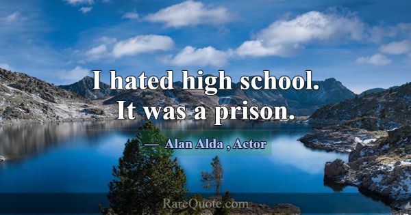 I hated high school. It was a prison.... -Alan Alda