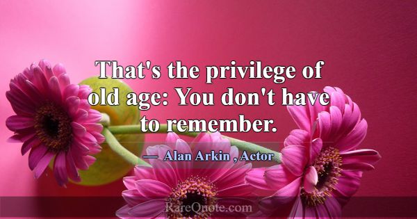 That's the privilege of old age: You don't have to... -Alan Arkin