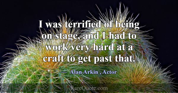 I was terrified of being on stage, and I had to wo... -Alan Arkin