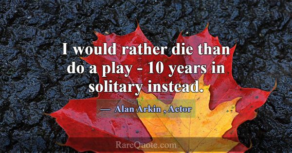 I would rather die than do a play - 10 years in so... -Alan Arkin