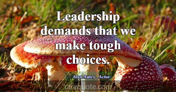 Leadership demands that we make tough choices.... -Alan Autry