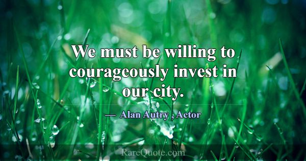 We must be willing to courageously invest in our c... -Alan Autry