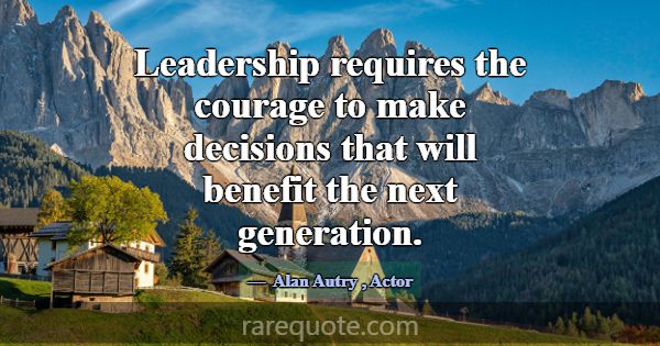 Leadership requires the courage to make decisions ... -Alan Autry