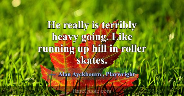 He really is terribly heavy going. Like running up... -Alan Ayckbourn
