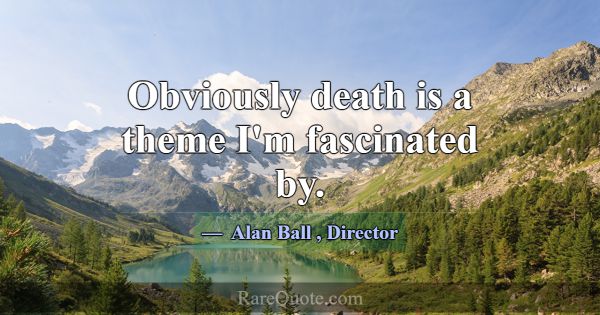 Obviously death is a theme I'm fascinated by.... -Alan Ball