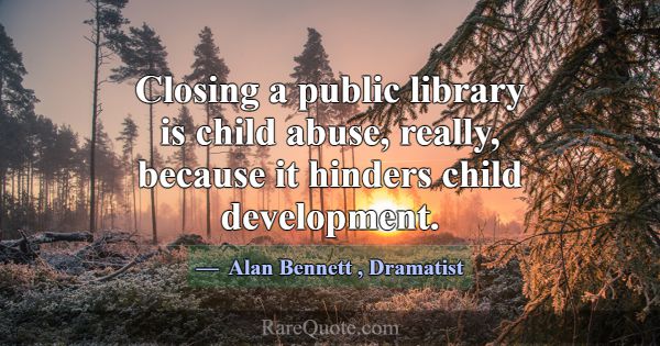 Closing a public library is child abuse, really, b... -Alan Bennett
