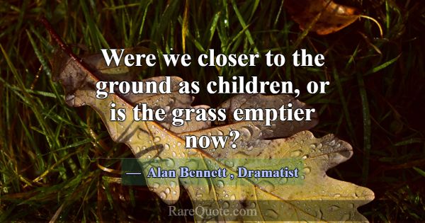 Were we closer to the ground as children, or is th... -Alan Bennett