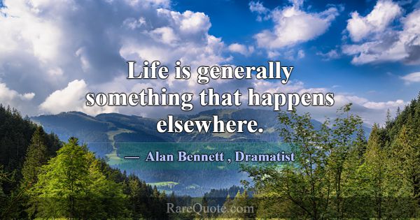 Life is generally something that happens elsewhere... -Alan Bennett
