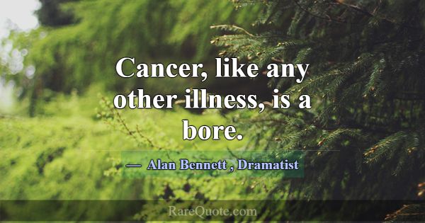 Cancer, like any other illness, is a bore.... -Alan Bennett