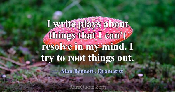 I write plays about things that I can't resolve in... -Alan Bennett
