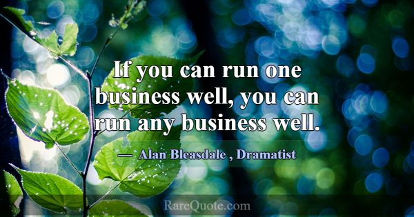 If you can run one business well, you can run any ... -Alan Bleasdale