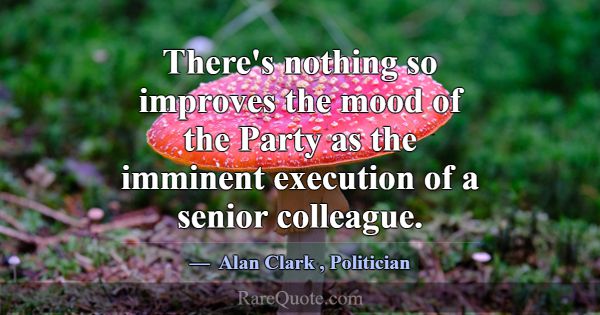There's nothing so improves the mood of the Party ... -Alan Clark
