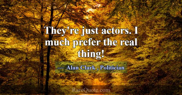 They're just actors. I much prefer the real thing!... -Alan Clark