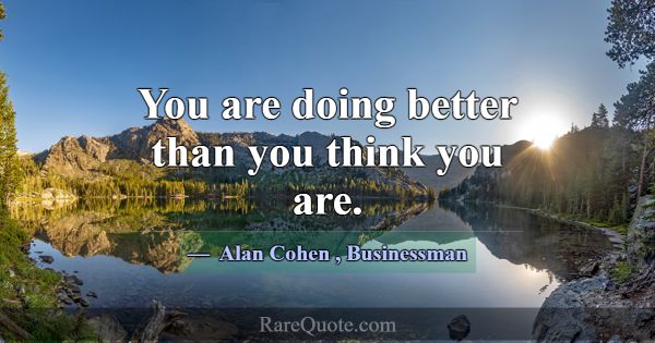 You are doing better than you think you are.... -Alan Cohen