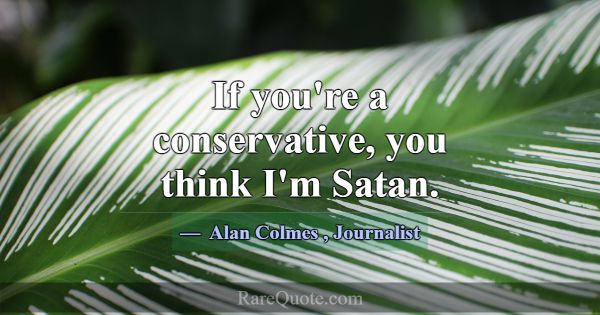 If you're a conservative, you think I'm Satan.... -Alan Colmes