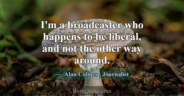 I'm a broadcaster who happens to be liberal, and n... -Alan Colmes