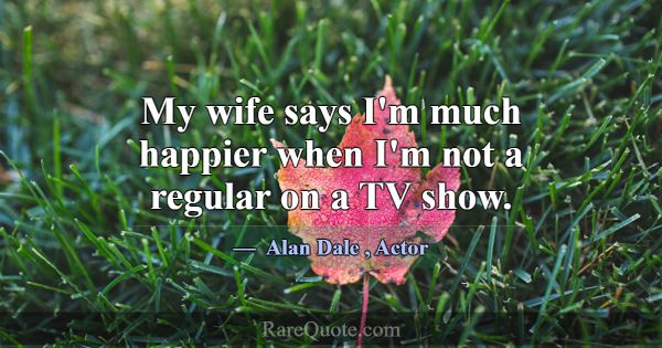 My wife says I'm much happier when I'm not a regul... -Alan Dale