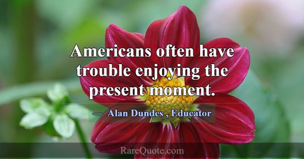 Americans often have trouble enjoying the present ... -Alan Dundes