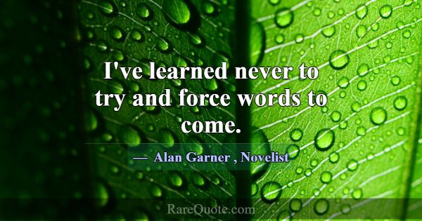 I've learned never to try and force words to come.... -Alan Garner