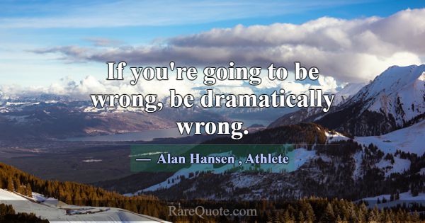 If you're going to be wrong, be dramatically wrong... -Alan Hansen