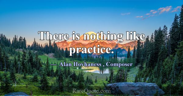 There is nothing like practice.... -Alan Hovhaness