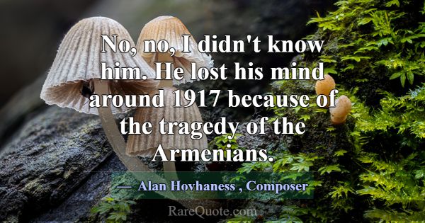 No, no, I didn't know him. He lost his mind around... -Alan Hovhaness