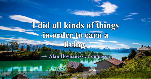 I did all kinds of things in order to earn a livin... -Alan Hovhaness