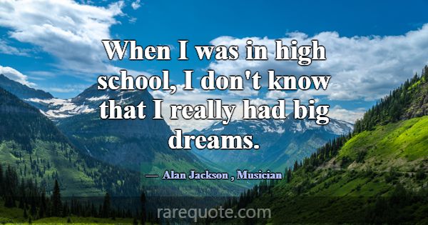 When I was in high school, I don't know that I rea... -Alan Jackson