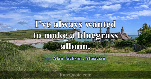 I've always wanted to make a bluegrass album.... -Alan Jackson