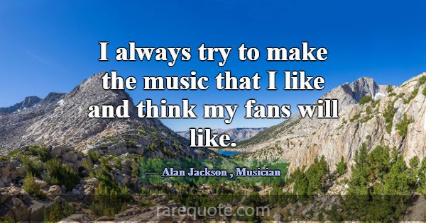I always try to make the music that I like and thi... -Alan Jackson