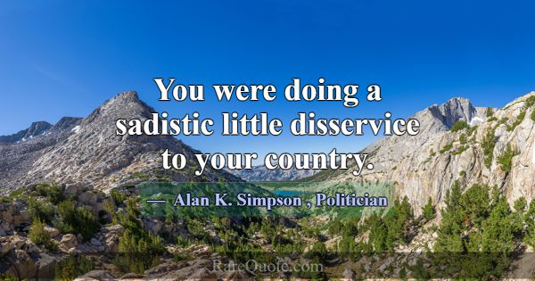 You were doing a sadistic little disservice to you... -Alan K. Simpson