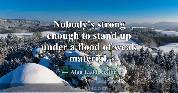Nobody's strong enough to stand up under a flood o... -Alan Ladd