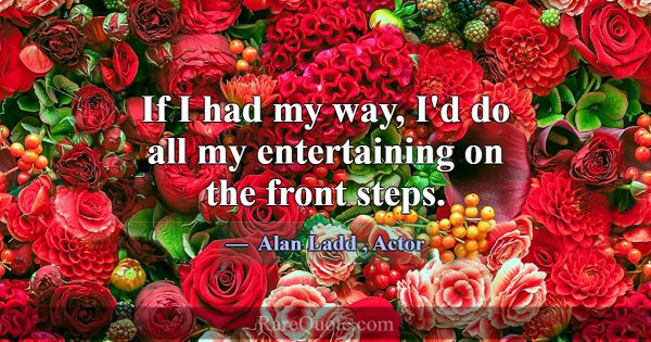 If I had my way, I'd do all my entertaining on the... -Alan Ladd
