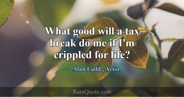 What good will a tax break do me if I'm crippled f... -Alan Ladd
