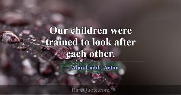 Our children were trained to look after each other... -Alan Ladd